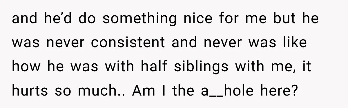 and he’d do something nice for me but he was never consistent and never was like how he was with half siblings with me, it hurts so much.. Am I...