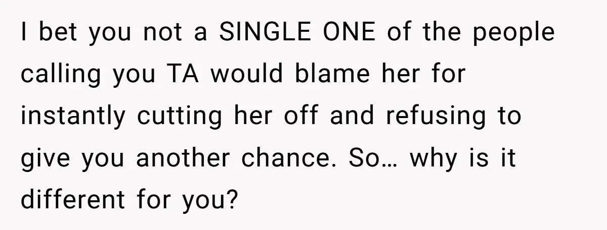 I bet you not a SINGLE ONE of the people calling you TA would blame her for instantly cutting her off and refusing to give you another chance. So… why...