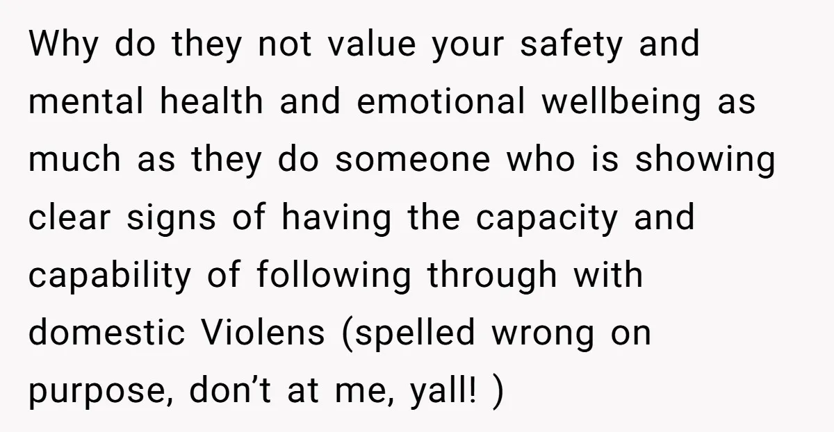 Why do they not value your safety and mental health and emotional wellbeing as much as they do someone who is showing clear signs of having the capacity and capability...