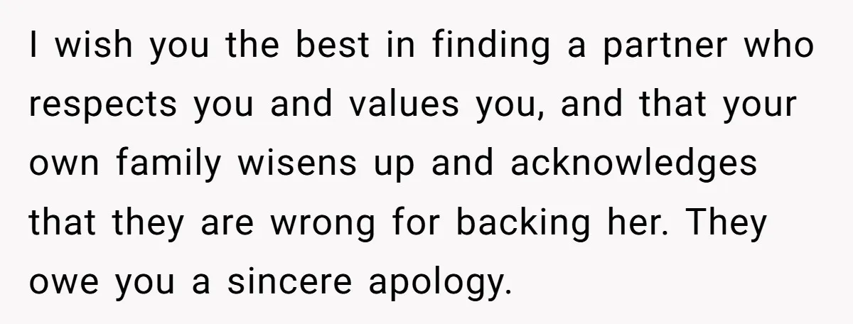 I wish you the best in finding a partner who respects you and values you, and that your own family wisens up and acknowledges that they are wrong for backing...