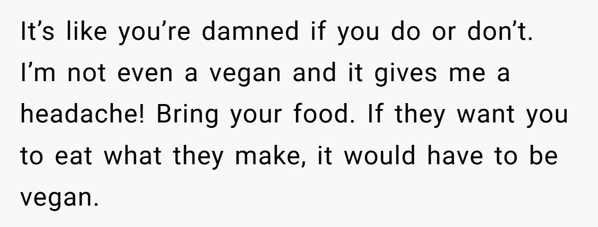It’s like you’re damned if you do or don’t. I’m not even a vegan and it gives me a headache! Bring your food. If they want you to eat what...