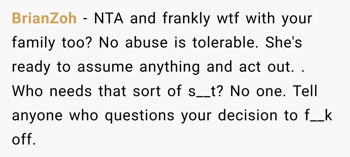 BrianZoh − NTA and frankly wtf with your family too? No abuse is tolerable. She's ready to assume anything and act out. . Who needs that sort of s__t? No...