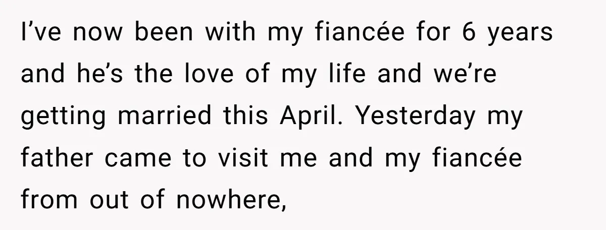 I’ve now been with my fiancée for 6 years and he’s the love of my life and we’re getting married this April. Yesterday my father came to visit me and...
