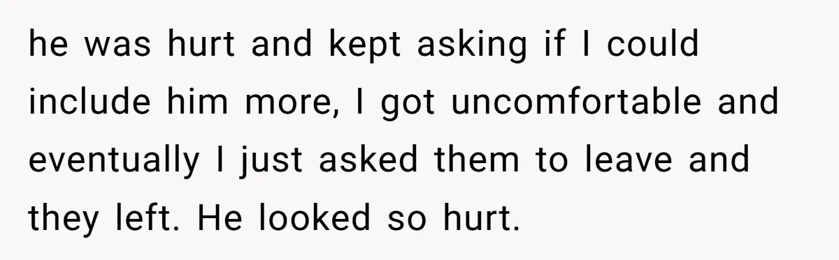 he was hurt and kept asking if I could include him more, I got uncomfortable and eventually I just asked them to leave and they left. He looked so hurt.