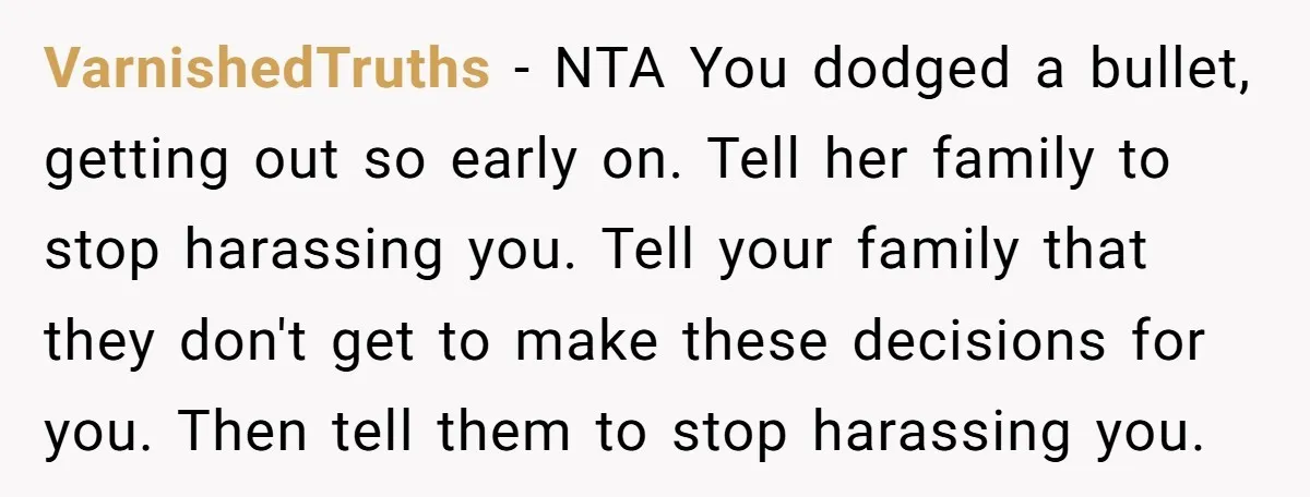 VarnishedTruths − NTA You dodged a bullet, getting out so early on. Tell her family to stop harassing you. Tell your family that they don't get to make these decisions...