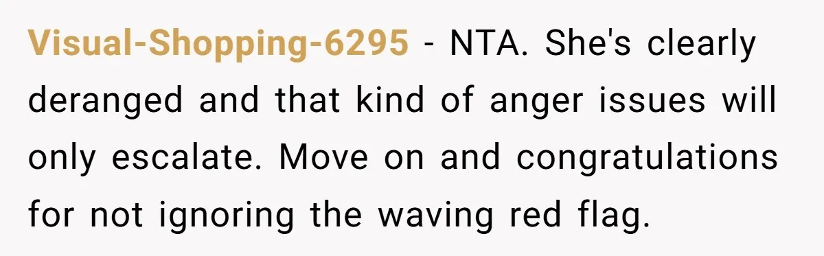 Visual-Shopping-6295 − NTA. She's clearly deranged and that kind of anger issues will only escalate. Move on and congratulations for not ignoring the waving red flag.