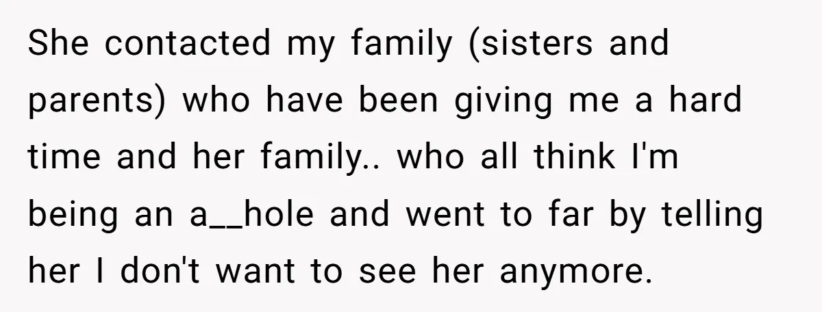 She contacted my family (sisters and parents) who have been giving me a hard time and her family.. who all think I'm being an a__hole and went to far by...