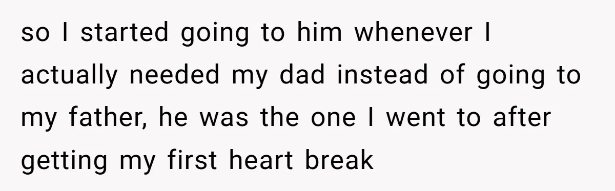 so I started going to him whenever I actually needed my dad instead of going to my father, he was the one I went to after getting my first heart...
