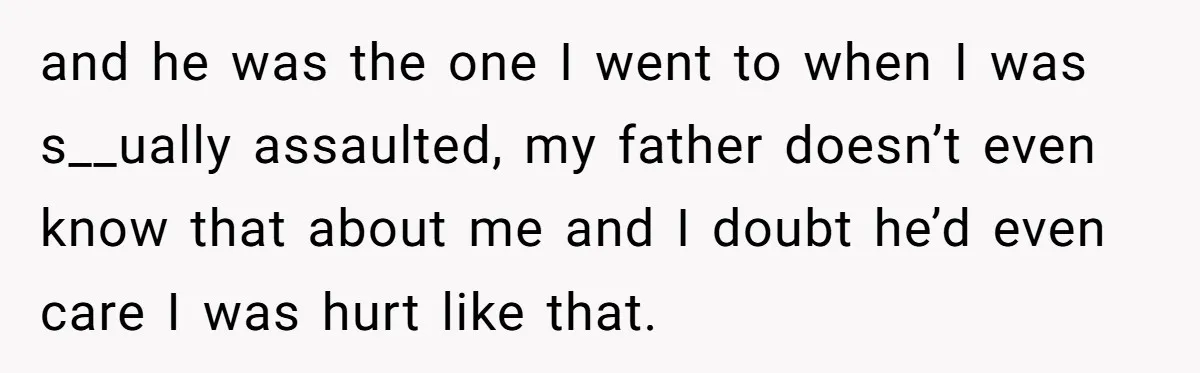 and he was the one I went to when I was s__ually assaulted, my father doesn’t even know that about me and I doubt he’d even care I was hurt...