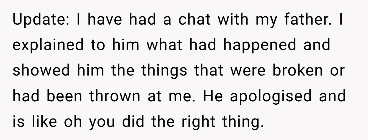 Update: I have had a chat with my father. I explained to him what had happened and showed him the things that were broken or had been thrown at me....