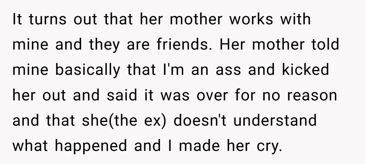 It turns out that her mother works with mine and they are friends. Her mother told mine basically that I'm an ass and kicked her out and said it was...