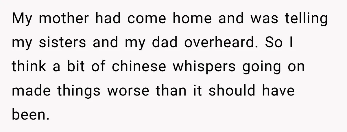 My mother had come home and was telling my sisters and my dad overheard. So I think a bit of chinese whispers going on made things worse than it should...