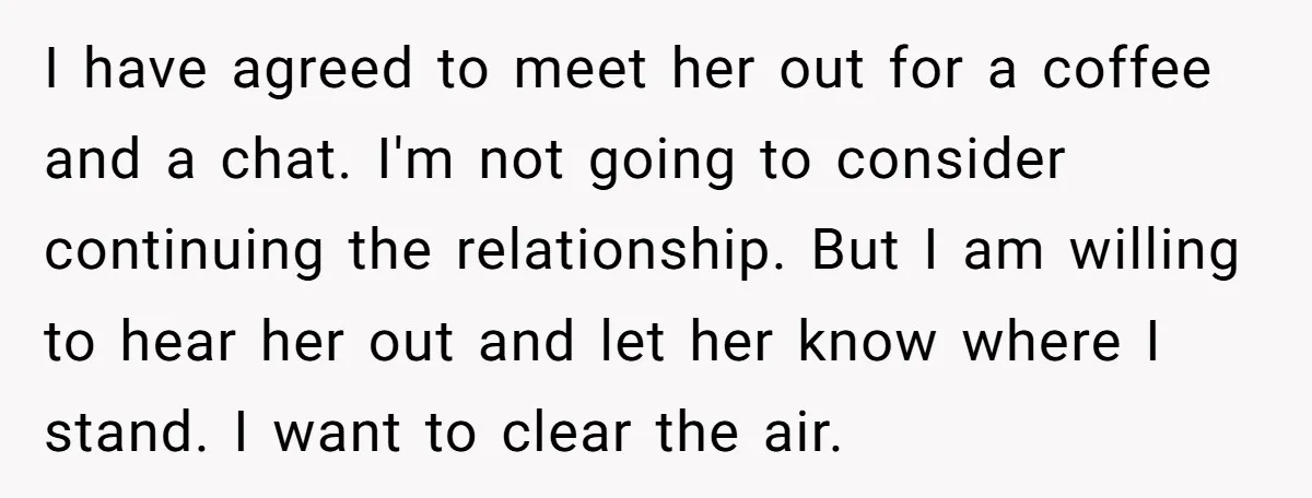 I have agreed to meet her out for a coffee and a chat. I'm not going to consider continuing the relationship. But I am willing to hear her out and...