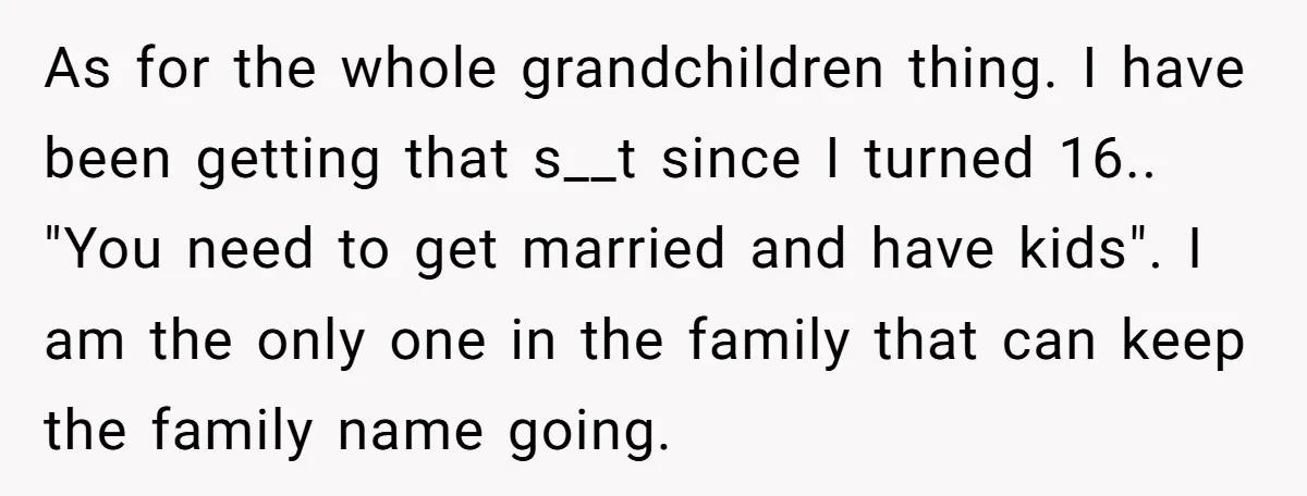 As for the whole grandchildren thing. I have been getting that s__t since I turned 16.. "You need to get married and have kids". I am the only one in...
