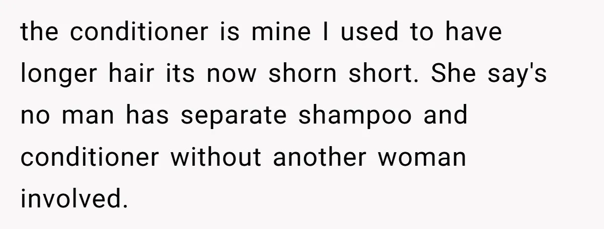 the conditioner is mine I used to have longer hair its now shorn short. She say's no man has separate shampoo and conditioner without another woman involved.