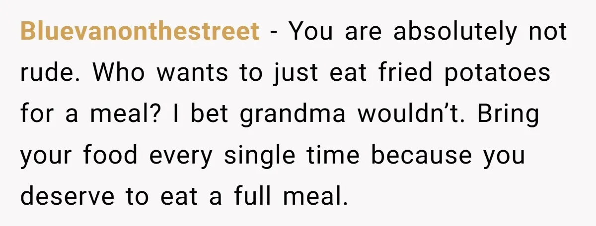 Bluevanonthestreet − You are absolutely not rude. Who wants to just eat fried potatoes for a meal? I bet grandma wouldn’t. Bring your food every single time because you deserve...