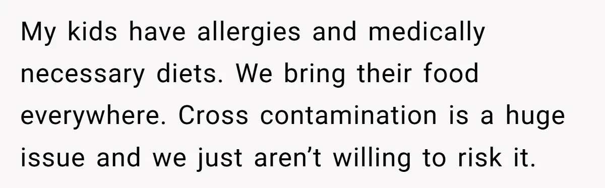 My kids have allergies and medically necessary diets. We bring their food everywhere. Cross contamination is a huge issue and we just aren’t willing to risk it.