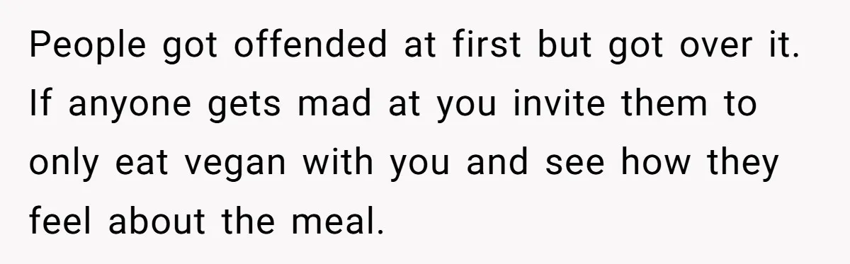 People got offended at first but got over it. If anyone gets mad at you invite them to only eat vegan with you and see how they feel about the...