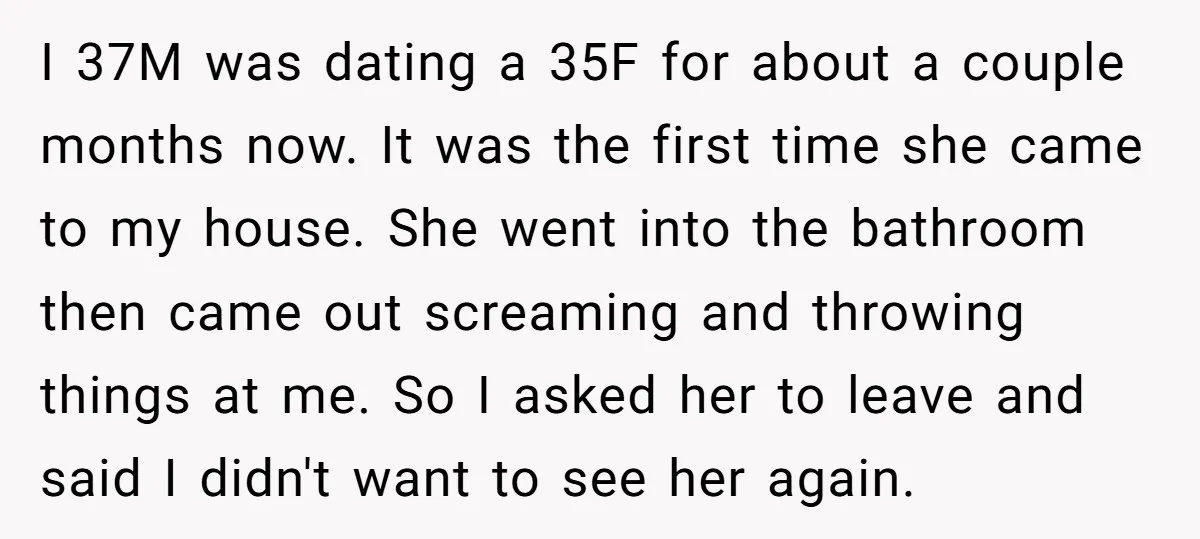 I 37M was dating a 35F for about a couple months now. It was the first time she came to my house. She went into the bathroom then came out...