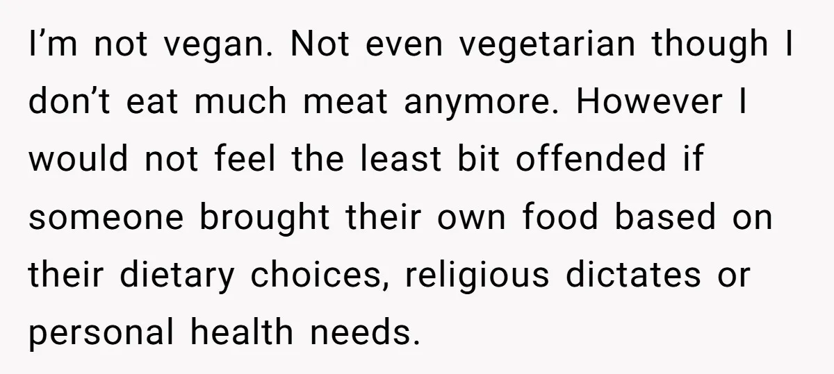 I’m not vegan. Not even vegetarian though I don’t eat much meat anymore. However I would not feel the least bit offended if someone brought their own food based on...