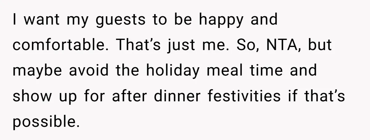 I want my guests to be happy and comfortable. That’s just me. So, NTA, but maybe avoid the holiday meal time and show up for after dinner festivities if that’s...
