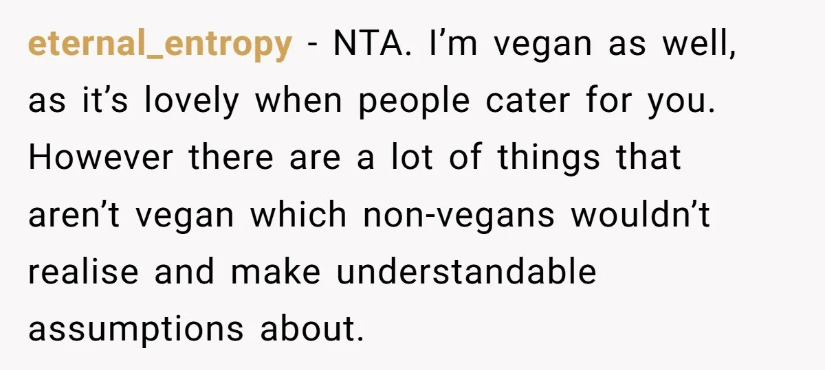eternal_entropy − NTA. I’m vegan as well, as it’s lovely when people cater for you. However there are a lot of things that aren’t vegan which non-vegans wouldn’t realise and...