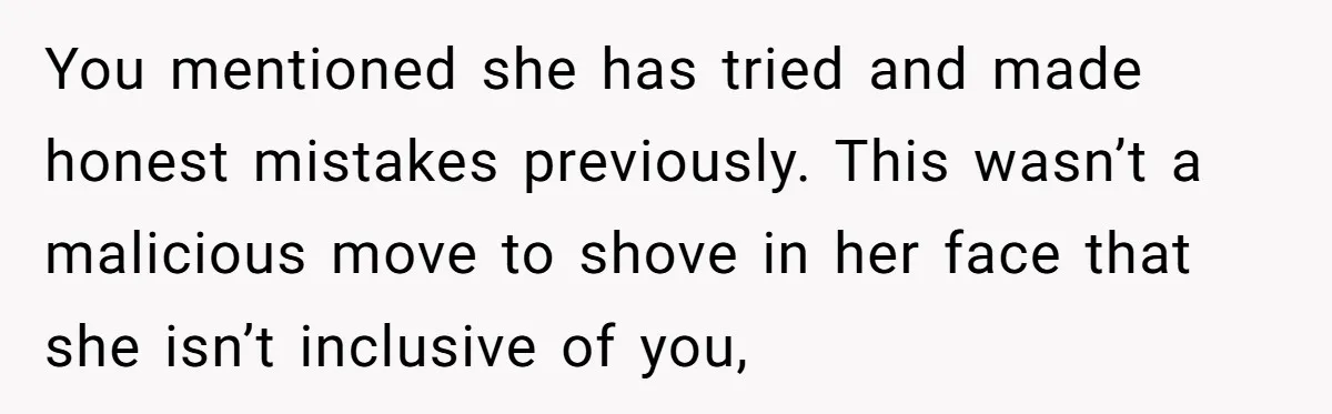 You mentioned she has tried and made honest mistakes previously. This wasn’t a malicious move to shove in her face that she isn’t inclusive of you,