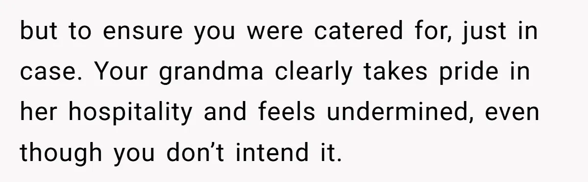but to ensure you were catered for, just in case. Your grandma clearly takes pride in her hospitality and feels undermined, even though you don’t intend it.