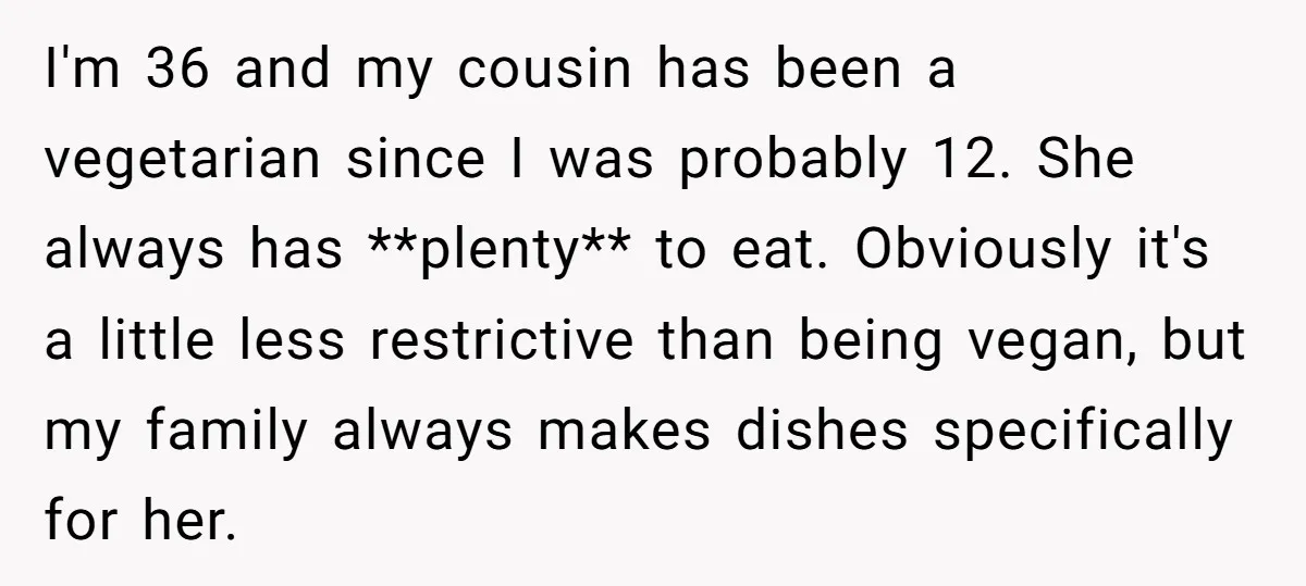 I'm 36 and my cousin has been a vegetarian since I was probably 12. She always has **plenty** to eat. Obviously it's a little less restrictive than being vegan, but...