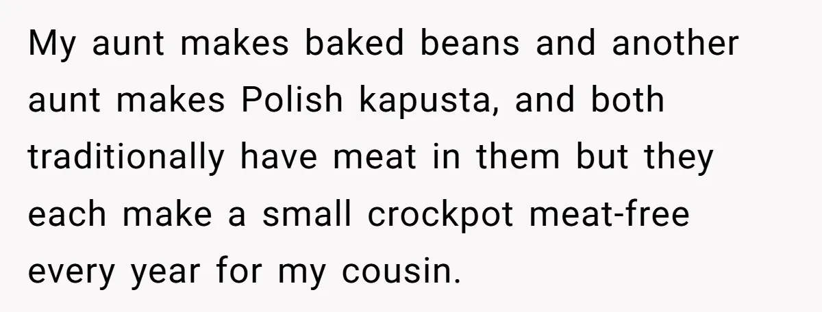 My aunt makes baked beans and another aunt makes Polish kapusta, and both traditionally have meat in them but they each make a small crockpot meat-free every year for my...