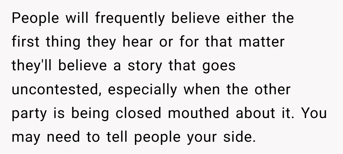 People will frequently believe either the first thing they hear or for that matter they'll believe a story that goes uncontested, especially when the other party is being closed mouthed...