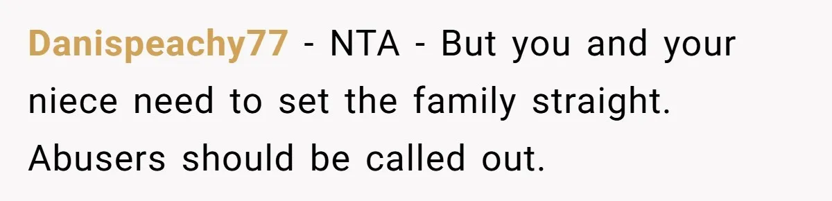 Danispeachy77 − NTA - But you and your niece need to set the family straight. Abusers should be called out.