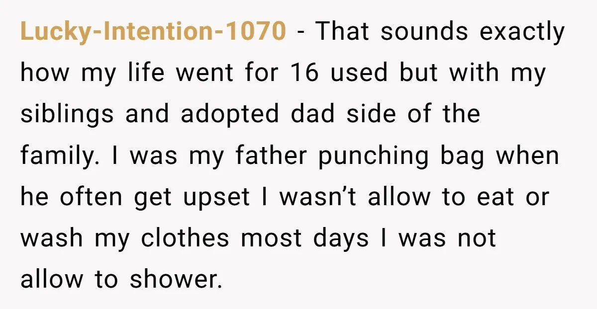 Lucky-Intention-1070 − That sounds exactly how my life went for 16 used but with my siblings and adopted dad side of the family. I was my father punching bag when...
