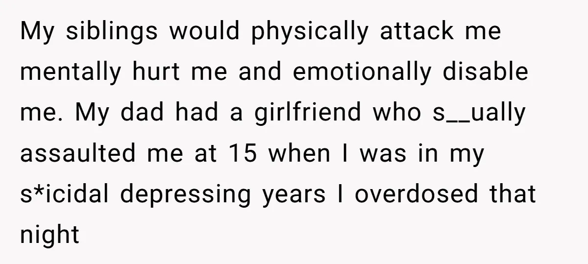 My siblings would physically attack me mentally hurt me and emotionally disable me. My dad had a girlfriend who s__ually assaulted me at 15 when I was in my s*icidal...