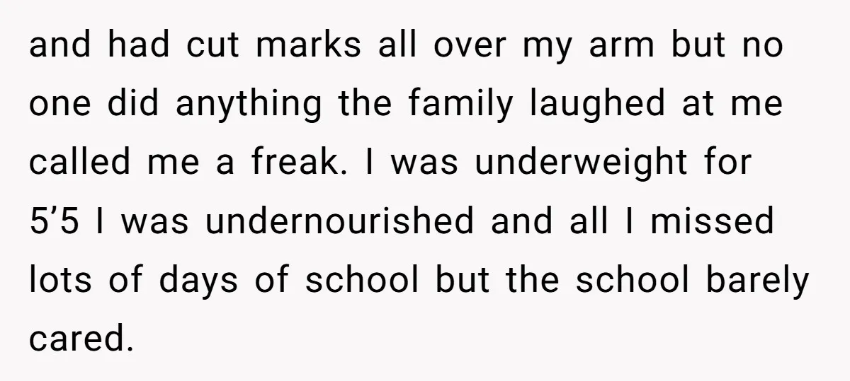 and had cut marks all over my arm but no one did anything the family laughed at me called me a freak. I was underweight for 5’5 I was undernourished...