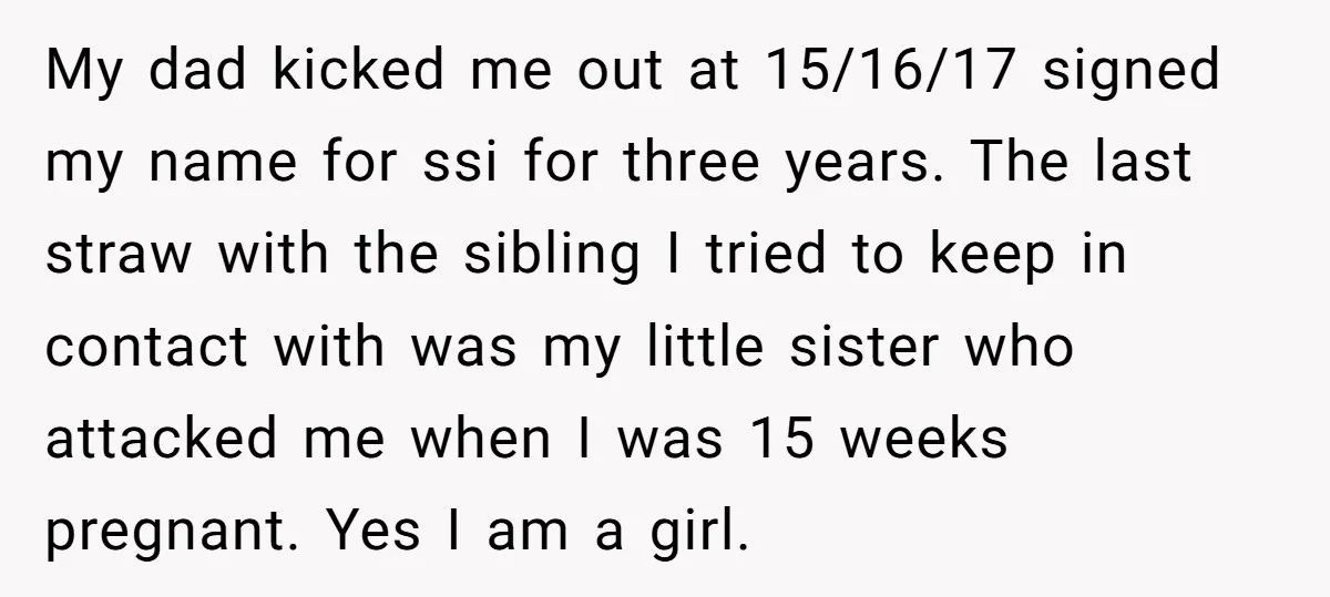 My dad kicked me out at 15/16/17 signed my name for ssi for three years. The last straw with the sibling I tried to keep in contact with was my...