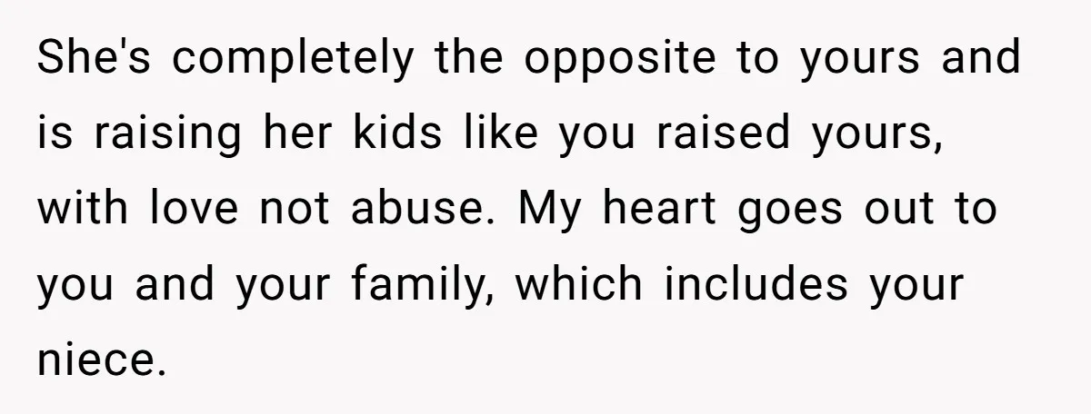 She's completely the opposite to yours and is raising her kids like you raised yours, with love not abuse. My heart goes out to you and your family, which includes...