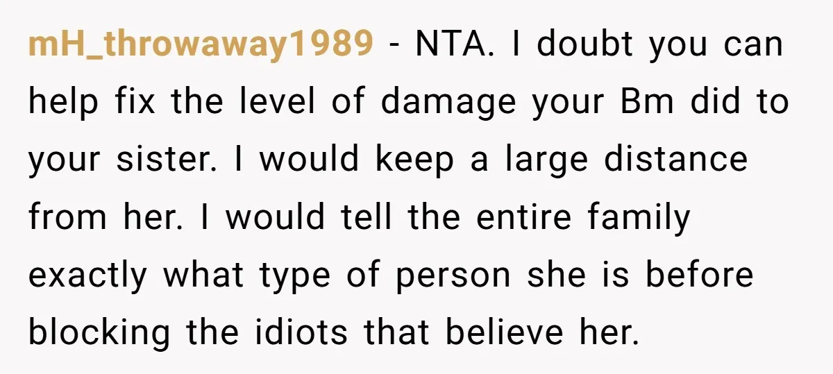 mH_throwaway1989 − NTA. I doubt you can help fix the level of damage your Bm did to your sister. I would keep a large distance from her. I would tell...