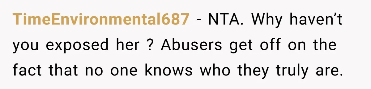 TimeEnvironmental687 − NTA. Why haven’t you exposed her ? Abusers get off on the fact that no one knows who they truly are.