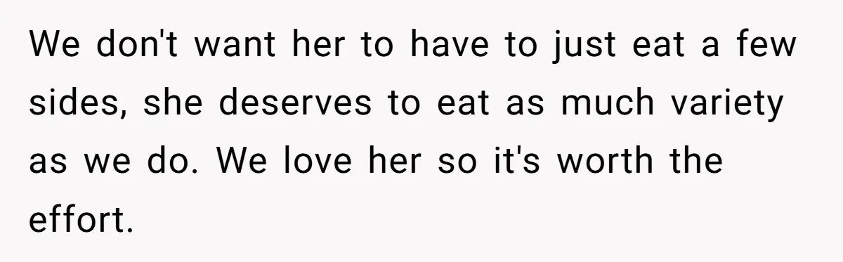 We don't want her to have to just eat a few sides, she deserves to eat as much variety as we do. We love her so it's worth the effort.