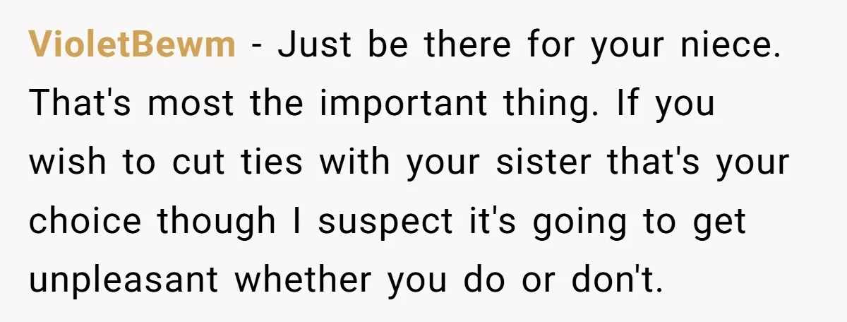 VioletBewm − Just be there for your niece. That's most the important thing. If you wish to cut ties with your sister that's your choice though I suspect it's going...