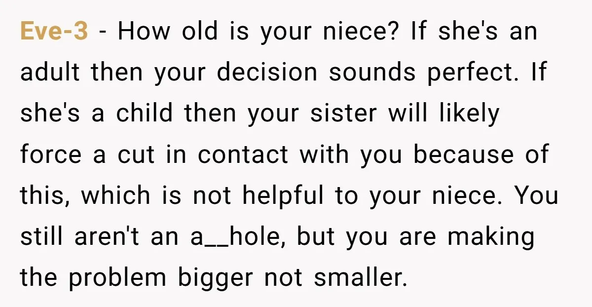 Eve-3 − How old is your niece? If she's an adult then your decision sounds perfect. If she's a child then your sister will likely force a cut in contact...