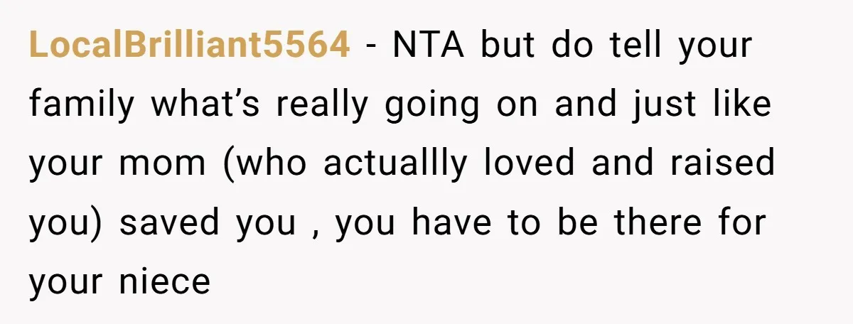 LocalBrilliant5564 − NTA but do tell your family what’s really going on and just like your mom (who actuallly loved and raised you) saved you , you have to be...