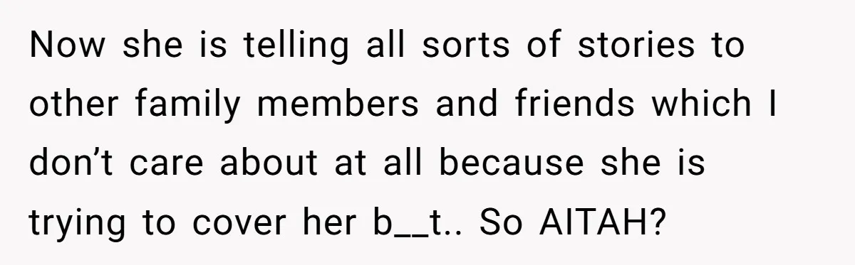 Now she is telling all sorts of stories to other family members and friends which I don’t care about at all because she is trying to cover her b__t.. So...