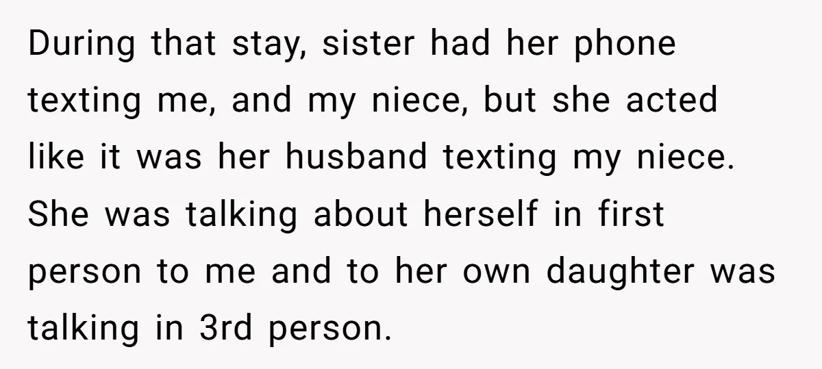 During that stay, sister had her phone texting me, and my niece, but she acted like it was her husband texting my niece. She was talking about herself in first...