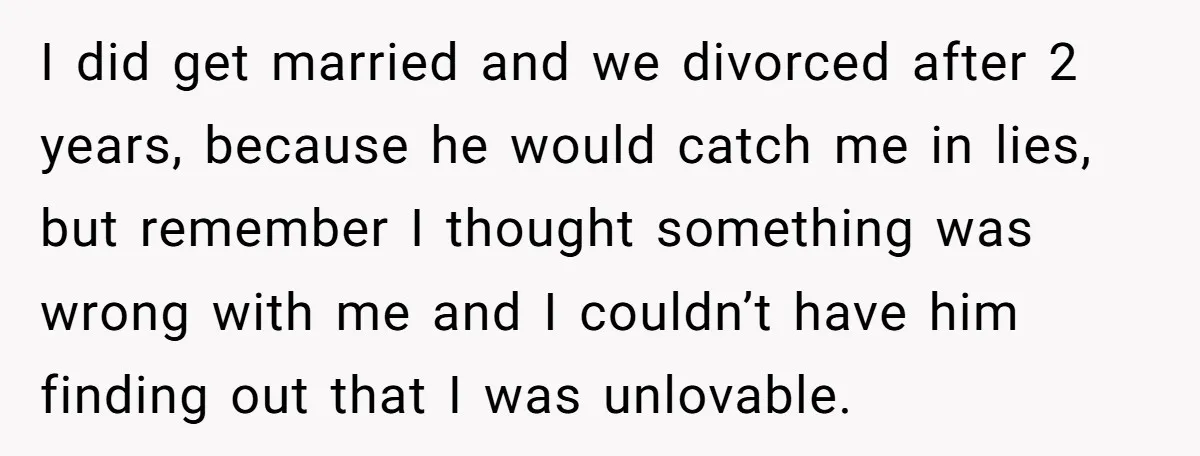 I did get married and we divorced after 2 years, because he would catch me in lies, but remember I thought something was wrong with me and I couldn’t have...