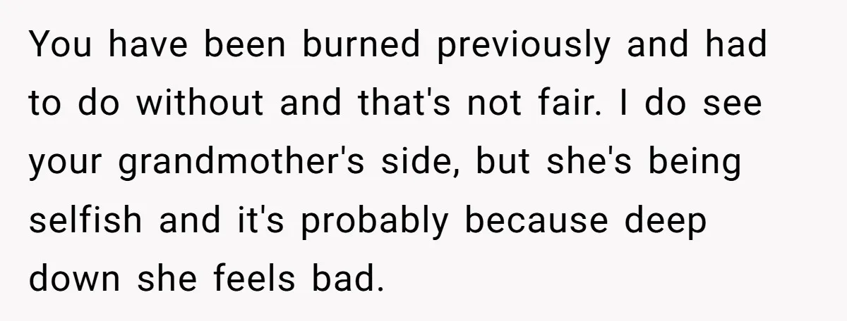 You have been burned previously and had to do without and that's not fair. I do see your grandmother's side, but she's being selfish and it's probably because deep down...