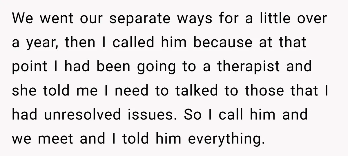 We went our separate ways for a little over a year, then I called him because at that point I had been going to a therapist and she told me...