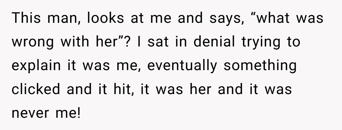 This man, looks at me and says, “what was wrong with her”? I sat in denial trying to explain it was me, eventually something clicked and it hit, it was...