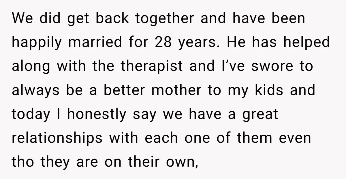 We did get back together and have been happily married for 28 years. He has helped along with the therapist and I’ve swore to always be a better mother to...